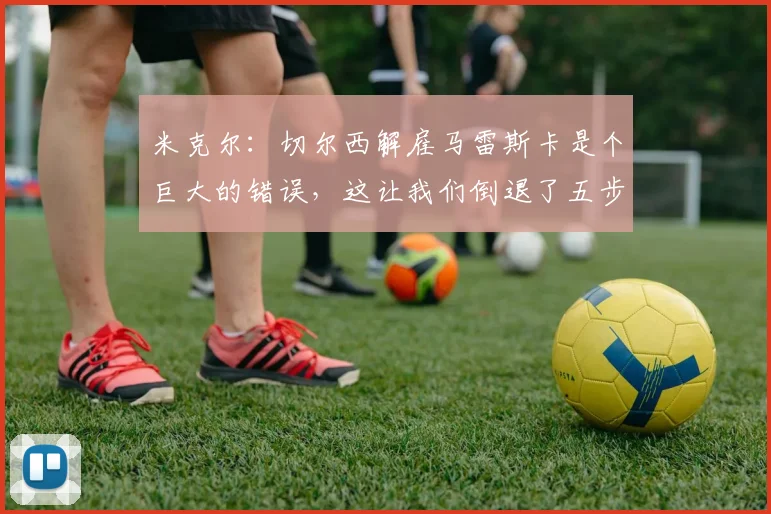 米克尔：切尔西解雇马雷斯卡是个巨大的错误，这让我们倒退了五步